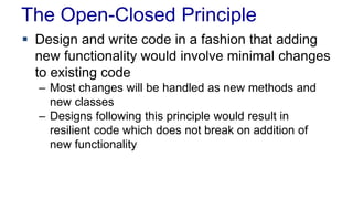 The Open-Closed Principle 
 Design and write code in a fashion that adding 
new functionality would involve minimal changes 
to existing code 
– Most changes will be handled as new methods and 
new classes 
– Designs following this principle would result in 
resilient code which does not break on addition of 
new functionality 
 