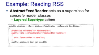 Example: Reading RSS 
 AbstractFeedReader acts as a superclass for 
concrete reader classes 
– Layered Supertype pattern 
public abstract class AbstractFeedReader implements FeedReader 
{ 
protected FeedHandler feedHandler; 
public void setFeedHandler(FeedHandler handler) 
{ 
this.feedHandler = handler; 
} 
public abstract boolean read(); 
} 
 