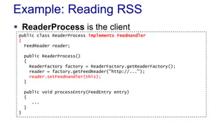Example: Reading RSS 
 ReaderProcess is the client 
public class ReaderProcess implements FeedHandler 
{ 
FeedReader reader; 
public ReaderProcess() 
{ 
ReaderFactory factory = ReaderFactory.getReaderFactory(); 
reader = factory.getFeedReader("http://..."); 
reader.setFeedHandler(this); 
} 
public void processEntry(FeedEntry entry) 
{ 
... 
} 
} 
 