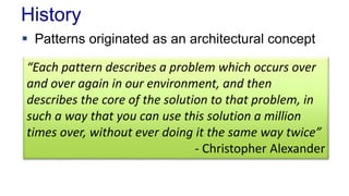 History 
 Patterns originated as an architectural concept 
“Each pattern describes a problem which occurs over 
and over again in our environment, and then 
describes the core of the solution to that problem, in 
such a way that you can use this solution a million 
times over, without ever doing it the same way twice” 
- Christopher Alexander 
 