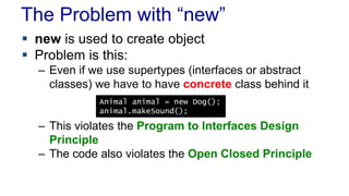 The Problem with “new” 
 new is used to create object 
 Problem is this: 
– Even if we use supertypes (interfaces or abstract 
classes) we have to have concrete class behind it 
Animal animal = new Dog(); 
animal.makeSound(); 
– This violates the Program to Interfaces Design 
Principle 
– The code also violates the Open Closed Principle 
 