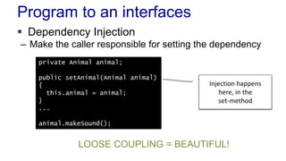 Program to an interfaces 
 Dependency Injection 
– Make the caller responsible for setting the dependency 
private Animal animal; 
public setAnimal(Animal animal) 
{ 
this.animal = animal; 
} 
... 
animal.makeSound(); 
Injection happens 
here, in the 
set-method 
LOOSE COUPLING = BEAUTIFUL! 
 