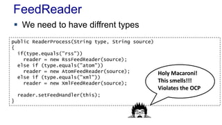 FeedReader 
 We need to have diffrent types 
public ReaderProcess(String type, String source) 
{ 
if(type.equals("rss")) 
reader = new RssFeedReader(source); 
else if (type.equals("atom")) 
reader = new AtomFeedReader(source); 
else if (type.equals("xml")) 
reader = new XmlFeedReader(source); 
reader.setFeedHandler(this); 
} 
Holy Macaroni! 
This smells!!! 
Violates the OCP 
 