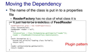 Moving the Dependency 
 The name of the class is put in to a properties 
file 
– ReaderFactory has no clue of what class it is 
pu–bliIct sjutastitc hFeaesdR etaode rbege taFe esdRueabdcerl(a)ss of FeedReader 
{ 
FeedProperties prop = new FeedProperties(); 
Class instanceClass; 
FeedReader reader = null; 
try { 
instanceClass = Class.forName(prop.getProperty("reader")); 
reader = (FeedReader)instanceClass.newInstance(); 
} 
catch (Exception e) { 
System.out.println("loading class failed"); 
return null; 
} 
reader.setSource(prop.getSource()); 
return reader; 
} 
Plugin pattern 
 