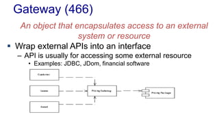 Gateway (466) 
An object that encapsulates access to an external 
system or resource 
 Wrap external APIs into an interface 
– API is usually for accessing some external resource 
• Examples: JDBC, JDom, financial software 
 