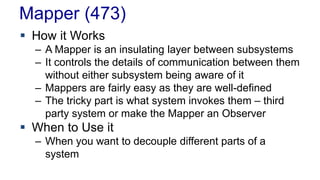 Mapper (473) 
 How it Works 
– A Mapper is an insulating layer between subsystems 
– It controls the details of communication between them 
without either subsystem being aware of it 
– Mappers are fairly easy as they are well-defined 
– The tricky part is what system invokes them – third 
party system or make the Mapper an Observer 
 When to Use it 
– When you want to decouple different parts of a 
system 
 