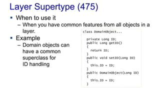 Layer Supertype (475) 
 When to use it 
– When you have common features from all objects in a 
layer. 
 Example 
– Domain objects can 
have a common 
superclass for 
ID handling 
class DomainObject... 
private Long ID; 
public Long getID() 
{ 
return ID; 
} 
public void setID(Long ID) 
{ 
this.ID = ID; 
} 
public DomainObject(Long ID) 
{ 
this.ID = ID; 
} 
 