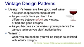 Vintage Design Patterns 
 Design Patterns are like good red wine 
– You cannot appreciate them at first 
– As you study them you learn the 
difference between plonk and vintage, 
or bad and good designs 
– As you become a connoisseur you experience the 
various textures you didn’t notice before 
 Warning: 
– Once you are hooked, you will no longer be satisfied 
with inferior designs 
Dr. Heinz Kabutz (http://www.javaspecialists.co.za) 
 