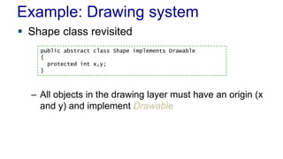 Example: Drawing system 
 Shape class revisited 
public abstract class Shape implements Drawable 
{ 
protected int x,y; 
} 
– All objects in the drawing layer must have an origin (x 
and y) and implement Drawable 
 