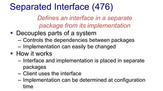 Separated Interface (476) 
Defines an interface in a separate 
package from its implementation 
 Decouples parts of a system 
– Controls the dependencies between packages 
– Implementation can easily be changed 
 How it works 
– Interface and implementation is placed in separate 
packages 
– Client uses the interface 
– Implementation can be determined at configuration 
time 
 