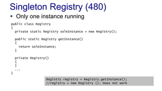 Singleton Registry (480) 
 Only one instance running 
public class Registry 
{ 
private static Registry soleInstance = new Registry(); 
public static Registry getInstance() 
{ 
return soleInstance; 
 When to Use It 
– As a last resort 
} 
private Registry() 
{ 
} 
... 
} 
Registry registry = Registry.getInstance(); 
//registry = new Registry (); Does not work 
 