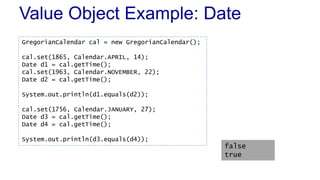 Value Object Example: Date 
GregorianCalendar cal = new GregorianCalendar(); 
cal.set(1865, Calendar.APRIL, 14); 
Date d1 = cal.getTime(); 
cal.set(1963, Calendar.NOVEMBER, 22); 
Date d2 = cal.getTime(); 
System.out.println(d1.equals(d2)); 
cal.set(1756, Calendar.JANUARY, 27); 
Date d3 = cal.getTime(); 
Date d4 = cal.getTime(); 
System.out.println(d3.equals(d4)); 
false 
true 
 