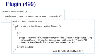 Plugin (499) 
public ReaderClient() 
{ 
FeedReader reader = ReaderFactory.getFeedReader(); 
... 
} public class ReaderFactory 
{ 
public static FeedReader getFeedReader() 
{ 
... 
try 
{ 
props.load(new FileInputStream(new File("reader.properties"))); 
instanceClass = Class.forName(props.getProperty("reader")); 
reader = (FeedReader)instanceClass.newInstance(); 
} ... 
return reader; 
} 
} reader=RssFeedReader 
 