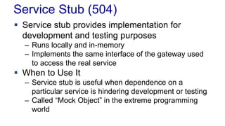 Service Stub (504) 
 Service stub provides implementation for 
development and testing purposes 
– Runs locally and in-memory 
– Implements the same interface of the gateway used 
to access the real service 
 When to Use It 
– Service stub is useful when dependence on a 
particular service is hindering development or testing 
– Called “Mock Object” in the extreme programming 
world 
 
