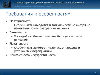 Требования к особенностям
• Повторяемость
   – Особенность находится в том же месте не смотря на
     изменения точки обзора и освещения
• Значимость
   – У каждой особенности может быть уникальное
     описание
• Локальность
   – Особенность занимает маленькую площадь и
     устойчива к перекрытиям
• Компактность и эффективность




                                                         12
 