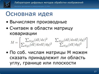 Основная идея
• Вычисляем производные
• Считаем в области матрицу
  ковариации



• По соб. числам матрицы М можем
  сказать принадлежит ли область
  углу, границе или плоскости
                                   17
 