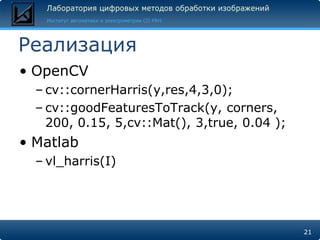 Реализация
• OpenCV
  – cv::cornerHarris(y,res,4,3,0);
  – cv::goodFeaturesToTrack(y, corners,
    200, 0.15, 5,cv::Mat(), 3,true, 0.04 );
• Matlab
  – vl_harris(I)




                                              21
 
