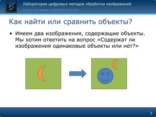Как найти или сравнить объекты?
• Имеем два изображения, содержащие объекты.
  Мы хотим ответить на вопрос «Содержат ли
  изображения одинаковые объекты или нет?»




                                               3
 