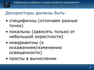 Дескрипторы должны быть:
• специфичны (отличаем разные
  точки)
• локальны (зависеть только от
  небольшой окрестности)
• инвариантны (к
  искажениям/изменению
  освещенности)
• просты в вычислении

                                 40
 