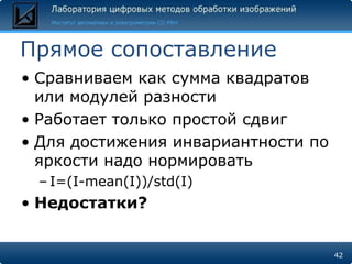 Прямое сопоставление
• Сравниваем как сумма квадратов
  или модулей разности
• Работает только простой сдвиг
• Для достижения инвариантности по
  яркости надо нормировать
 – I=(I-mean(I))/std(I)
• Недостатки?


                                     42
 
