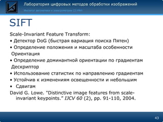 SIFT
Scale-Invariant Feature Transform:
• Детектор DoG (быстрая вариация поиска Пятен)
• Определение положения и масштаба особенности
 Ориентация
• Определение доминантной ориентации по градиентам
 Дескриптор
• Использование статистик по направлению градиентам
• Устойчив к изменениям освещенности и небольшим
• Сдвигам
David G. Lowe. "Distinctive image features from scale-
   invariant keypoints.” IJCV 60 (2), pp. 91-110, 2004.



                                                          43
 
