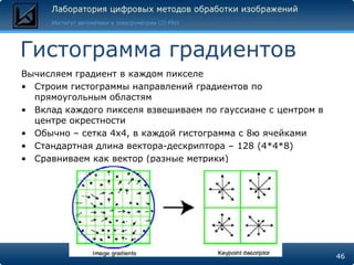 Гистограмма градиентов
Вычисляем градиент в каждом пикселе
• Строим гистограммы направлений градиентов по
  прямоугольным областям
• Вклад каждого пикселя взвешиваем по гауссиане с центром в
  центре окрестности
• Обычно – сетка 4x4, в каждой гистограмма с 8ю ячейками
• Стандартная длина вектора-дескриптора – 128 (4*4*8)
• Сравниваем как вектор (разные метрики)




                                                              46
 
