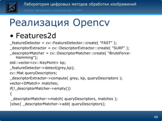 Реализация Opencv
• Features2d
_featureDetector = cv::FeatureDetector::create( "FAST" );
_descriptorExtractor = cv::DescriptorExtractor::create( "SURF" );
_descriptorMatcher = cv::DescriptorMatcher::create( “BruteForce-
    Hamming”);
std::vector<cv::KeyPoint> kp;
_featureDetector->detect(grey,kp);
cv::Mat queryDescriptors;
_descriptorExtractor->compute( grey, kp, queryDescriptors );
vector<DMatch> matches;
if(!_descriptorMatcher->empty())
{
 _descriptorMatcher->match( queryDescriptors, matches );
}else{ _descriptorMatcher->add( queryDescriptors);


                                                                    48
 