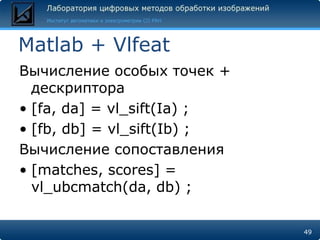 Matlab + Vlfeat
Вычисление особых точек +
  дескриптора
• [fa, da] = vl_sift(Ia) ;
• [fb, db] = vl_sift(Ib) ;
Вычисление сопоставления
• [matches, scores] =
  vl_ubcmatch(da, db) ;

                             49
 
