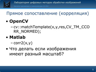 Прямое сопоставление (корреляция)
• OpenCV
 – cv::matchTemplate(x,y,res,CV_TM_CCO
   RR_NORMED);
• Matlab
 – corr2(x,y)
• Что делать если изображения
  имеют разный масштаб?


                                         5
 