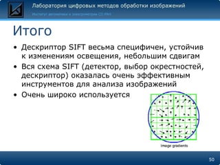 Итого
• Дескриптор SIFT весьма специфичен, устойчив
  к изменениям освещения, небольшим сдвигам
• Вся схема SIFT (детектор, выбор окрестностей,
  дескриптор) оказалась очень эффективным
  инструментов для анализа изображений
• Очень широко используется




                                                  50
 
