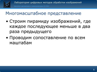Многомасштабное представление
• Строим пирамиду изображений, где
  каждое последующее меньше в два
  раза предыдущего
• Проводим сопоставление по всем
  маштабам




                                     6
 