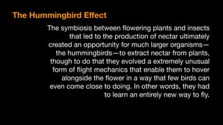 The symbiosis between ﬂowering plants and insects
that led to the production of nectar ultimately
created an opportunity for much larger organisms — 
the hummingbirds — to extract nectar from plants,
though to do that they evolved a extremely unusual
form of ﬂight mechanics that enable them to hover
alongside the ﬂower in a way that few birds can
even come close to doing. In other words, they had
to learn an entirely new way to ﬂy.
The Hummingbird Eﬀect
 