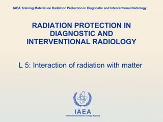 RADIATION PROTECTION IN DIAGNOSTIC AND INTERVENTIONAL RADIOLOGY L 5: Interaction of radiation with matter  IAEA Training Material on Radiation Protection in Diagnostic and Interventional Radiology 