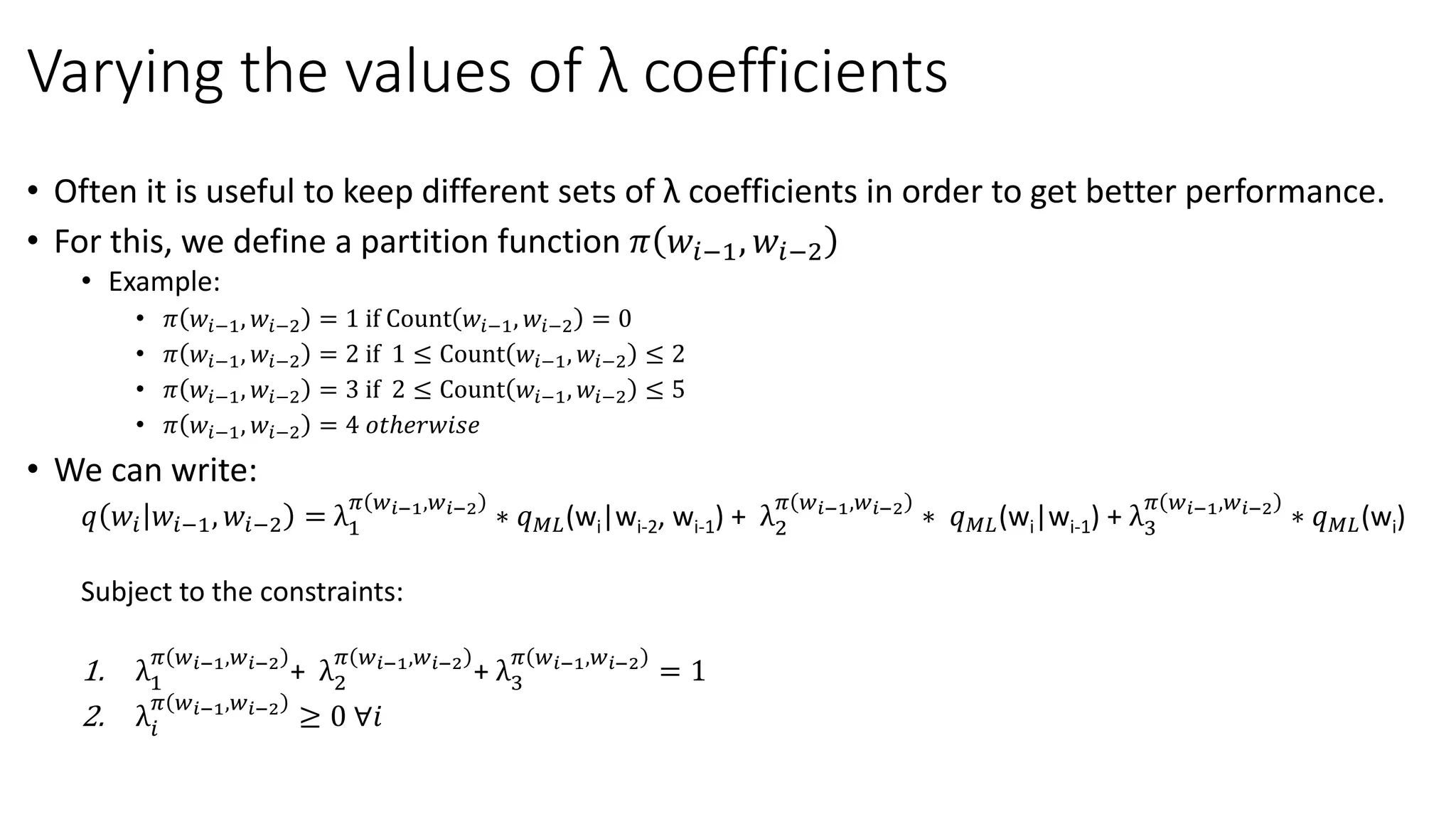 Varying the values of λ coefficients
• Often it is useful to keep different sets of λ coefficients in order to get better performance.
• For this, we define a partition function 𝜋 𝑤𝑖−1, 𝑤𝑖−2
• Example:
• 𝜋 𝑤𝑖−1, 𝑤𝑖−2 = 1 if Count 𝑤𝑖−1, 𝑤𝑖−2 = 0
• 𝜋 𝑤𝑖−1, 𝑤𝑖−2 = 2 if 1 ≤ Count 𝑤𝑖−1, 𝑤𝑖−2 ≤ 2
• 𝜋 𝑤𝑖−1, 𝑤𝑖−2 = 3 if 2 ≤ Count 𝑤𝑖−1, 𝑤𝑖−2 ≤ 5
• 𝜋 𝑤𝑖−1, 𝑤𝑖−2 = 4 𝑜𝑡ℎ𝑒𝑟𝑤𝑖𝑠𝑒
• We can write:
𝑞 𝑤𝑖 𝑤𝑖−1, 𝑤𝑖−2 = λ1
𝜋 𝑤 𝑖−1,𝑤 𝑖−2
∗ 𝑞 𝑀𝐿(wi|wi-2, wi-1) + λ2
𝜋 𝑤 𝑖−1,𝑤 𝑖−2
∗ 𝑞 𝑀𝐿(wi|wi-1) + λ3
𝜋 𝑤 𝑖−1,𝑤 𝑖−2
∗ 𝑞 𝑀𝐿(wi)
Subject to the constraints:
1. λ1
𝜋 𝑤 𝑖−1,𝑤 𝑖−2
+ λ2
𝜋 𝑤 𝑖−1,𝑤 𝑖−2
+ λ3
𝜋 𝑤 𝑖−1,𝑤 𝑖−2
= 1
2. λ𝑖
𝜋 𝑤 𝑖−1,𝑤 𝑖−2
≥ 0 ∀𝑖
 