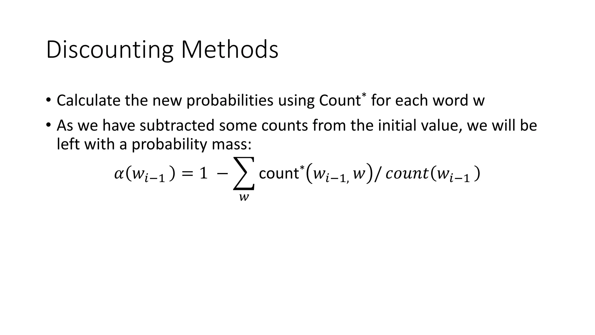 Discounting Methods
• Calculate the new probabilities using Count* for each word w
• As we have subtracted some counts from the initial value, we will be
left with a probability mass:
𝛼 𝑤𝑖−1 = 1 −
𝑤
count* 𝑤𝑖−1, 𝑤 / 𝑐𝑜𝑢𝑛𝑡 𝑤𝑖−1
 