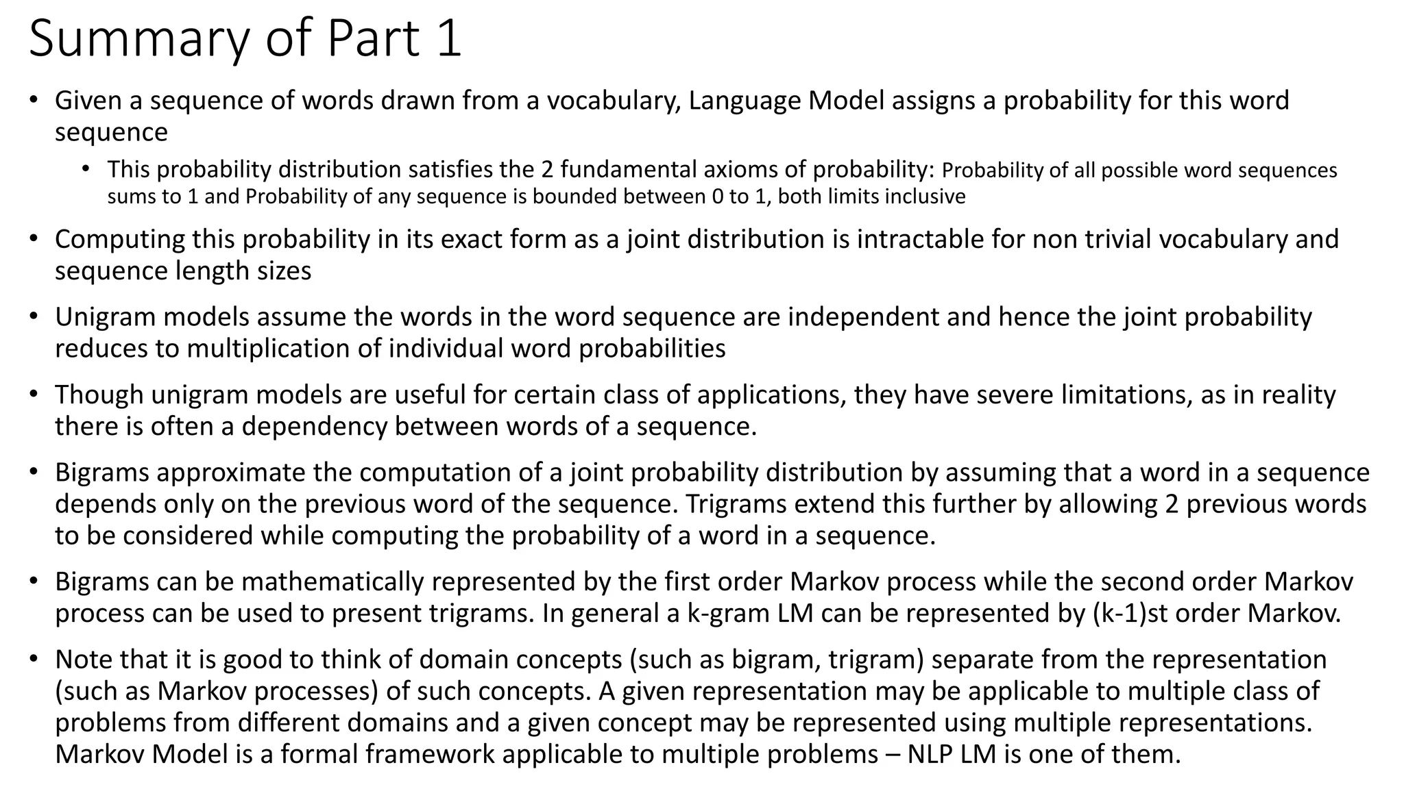 Summary of Part 1
• Given a sequence of words drawn from a vocabulary, Language Model assigns a probability for this word
sequence
• This probability distribution satisfies the 2 fundamental axioms of probability: Probability of all possible word sequences
sums to 1 and Probability of any sequence is bounded between 0 to 1, both limits inclusive
• Computing this probability in its exact form as a joint distribution is intractable for non trivial vocabulary and
sequence length sizes
• Unigram models assume the words in the word sequence are independent and hence the joint probability
reduces to multiplication of individual word probabilities
• Though unigram models are useful for certain class of applications, they have severe limitations, as in reality
there is often a dependency between words of a sequence.
• Bigrams approximate the computation of a joint probability distribution by assuming that a word in a sequence
depends only on the previous word of the sequence. Trigrams extend this further by allowing 2 previous words
to be considered while computing the probability of a word in a sequence.
• Bigrams can be mathematically represented by the first order Markov process while the second order Markov
process can be used to present trigrams. In general a k-gram LM can be represented by (k-1)st order Markov.
• Note that it is good to think of domain concepts (such as bigram, trigram) separate from the representation
(such as Markov processes) of such concepts. A given representation may be applicable to multiple class of
problems from different domains and a given concept may be represented using multiple representations.
Markov Model is a formal framework applicable to multiple problems – NLP LM is one of them.
 