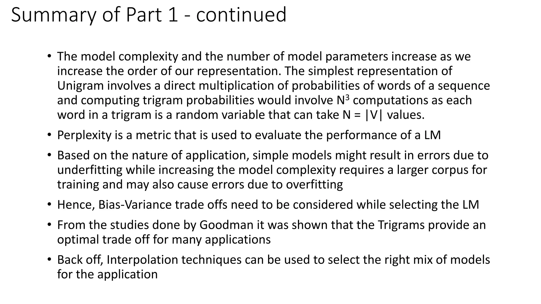 Summary of Part 1 - continued
• The model complexity and the number of model parameters increase as we
increase the order of our representation. The simplest representation of
Unigram involves a direct multiplication of probabilities of words of a sequence
and computing trigram probabilities would involve N3 computations as each
word in a trigram is a random variable that can take N = |V| values.
• Perplexity is a metric that is used to evaluate the performance of a LM
• Based on the nature of application, simple models might result in errors due to
underfitting while increasing the model complexity requires a larger corpus for
training and may also cause errors due to overfitting
• Hence, Bias-Variance trade offs need to be considered while selecting the LM
• From the studies done by Goodman it was shown that the Trigrams provide an
optimal trade off for many applications
• Back off, Interpolation techniques can be used to select the right mix of models
for the application
 