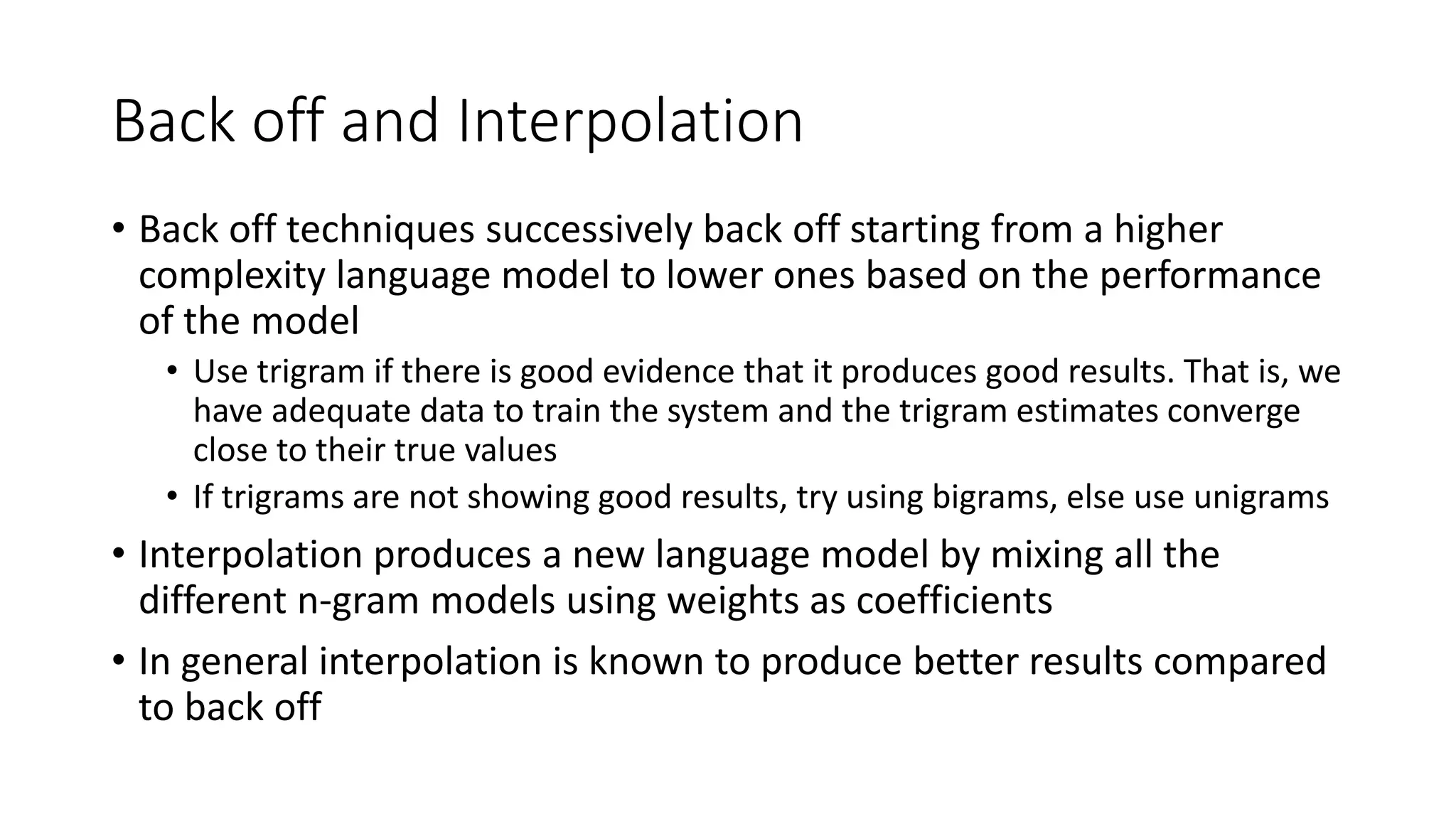 Back off and Interpolation
• Back off techniques successively back off starting from a higher
complexity language model to lower ones based on the performance
of the model
• Use trigram if there is good evidence that it produces good results. That is, we
have adequate data to train the system and the trigram estimates converge
close to their true values
• If trigrams are not showing good results, try using bigrams, else use unigrams
• Interpolation produces a new language model by mixing all the
different n-gram models using weights as coefficients
• In general interpolation is known to produce better results compared
to back off
 