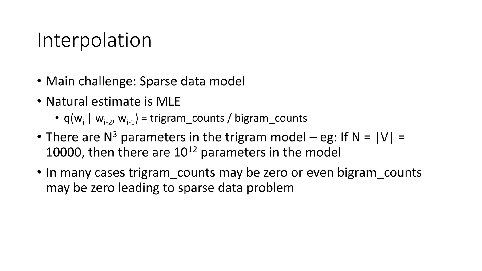 Interpolation
• Main challenge: Sparse data model
• Natural estimate is MLE
• q(wi | wi-2, wi-1) = trigram_counts / bigram_counts
• There are N3 parameters in the trigram model – eg: If N = |V| =
10000, then there are 1012 parameters in the model
• In many cases trigram_counts may be zero or even bigram_counts
may be zero leading to sparse data problem
 