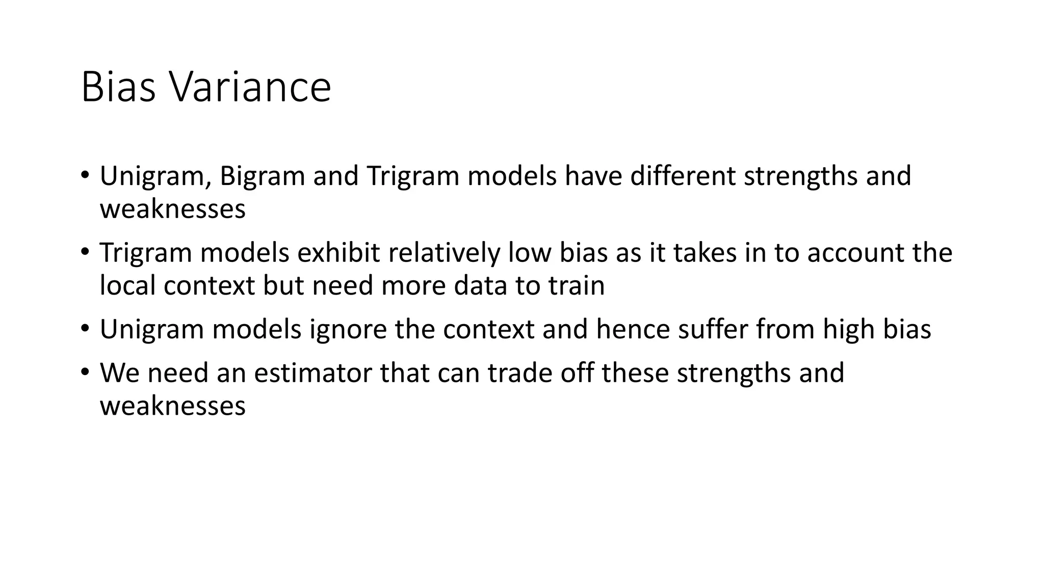 Bias Variance
• Unigram, Bigram and Trigram models have different strengths and
weaknesses
• Trigram models exhibit relatively low bias as it takes in to account the
local context but need more data to train
• Unigram models ignore the context and hence suffer from high bias
• We need an estimator that can trade off these strengths and
weaknesses
 
