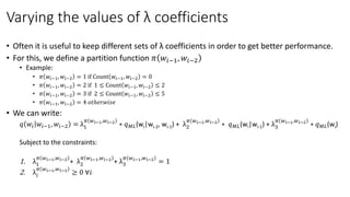 Varying the values of λ coefficients
• Often it is useful to keep different sets of λ coefficients in order to get better performance.
• For this, we define a partition function 𝜋 𝑤𝑖−1, 𝑤𝑖−2
• Example:
• 𝜋 𝑤𝑖−1, 𝑤𝑖−2 = 1 if Count 𝑤𝑖−1, 𝑤𝑖−2 = 0
• 𝜋 𝑤𝑖−1, 𝑤𝑖−2 = 2 if 1 ≤ Count 𝑤𝑖−1, 𝑤𝑖−2 ≤ 2
• 𝜋 𝑤𝑖−1, 𝑤𝑖−2 = 3 if 2 ≤ Count 𝑤𝑖−1, 𝑤𝑖−2 ≤ 5
• 𝜋 𝑤𝑖−1, 𝑤𝑖−2 = 4 𝑜𝑡ℎ𝑒𝑟𝑤𝑖𝑠𝑒
• We can write:
𝑞 𝑤𝑖 𝑤𝑖−1, 𝑤𝑖−2 = λ1
𝜋 𝑤 𝑖−1,𝑤 𝑖−2
∗ 𝑞 𝑀𝐿(wi|wi-2, wi-1) + λ2
𝜋 𝑤 𝑖−1,𝑤 𝑖−2
∗ 𝑞 𝑀𝐿(wi|wi-1) + λ3
𝜋 𝑤 𝑖−1,𝑤 𝑖−2
∗ 𝑞 𝑀𝐿(wi)
Subject to the constraints:
1. λ1
𝜋 𝑤 𝑖−1,𝑤 𝑖−2
+ λ2
𝜋 𝑤 𝑖−1,𝑤 𝑖−2
+ λ3
𝜋 𝑤 𝑖−1,𝑤 𝑖−2
= 1
2. λ𝑖
𝜋 𝑤 𝑖−1,𝑤 𝑖−2
≥ 0 ∀𝑖
 