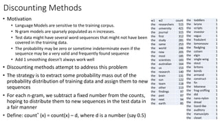Discounting Methods
w1 w2 count
the researchers 515
the university 421
the journal 315
the first 312
the study 281
the same 253
the world 246
the new 205
the most 185
the scientists 183
the australian 164
the us 153
the research 140
the brain 131
the sun 122
the team 118
the other 113
the findings 97
the past 97
the next 94
the earth 85
the toddlers 1
the larynx 1
the scripts 1
the investor 1
the vagus 1
the fradulent 1
the lomonosov 1
the fledgling 1
the cotsen 1
the elgin 1
the single-wing 1
the stout 1
the britons 1
the bonds 1
the armand 1
the construct 1
the fin 1
the lebanese 1
the frog-sniffing 1
the did 1
the nano-nylon 1
the dread 1
the lizard-like 1
the auditory 1
the manuscipts 1
the closet 1
• Motivation
• Language Models are sensitive to the training corpus.
• N-gram models are sparsely populated as n increases.
• Test data might have several word sequences that might not have been
covered in the training data.
• The probability may be zero or sometime indeterminate even if the
sequence may be a very valid and frequently found sequence
• Add 1 smoothing doesn’t always work well
• Discounting methods attempt to address this problem
• The strategy is to extract some probability mass out of the
probability distribution of training data and assign them to new
sequences
• For each n-gram, we subtract a fixed number from the counts,
hoping to distribute them to new sequences in the test data in
a fair manner
• Define: count* (x) = count(x) – d, where d is a number (say 0.5)
 