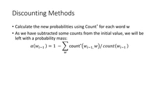 Discounting Methods
• Calculate the new probabilities using Count* for each word w
• As we have subtracted some counts from the initial value, we will be
left with a probability mass:
𝛼 𝑤𝑖−1 = 1 −
𝑤
count* 𝑤𝑖−1, 𝑤 / 𝑐𝑜𝑢𝑛𝑡 𝑤𝑖−1
 