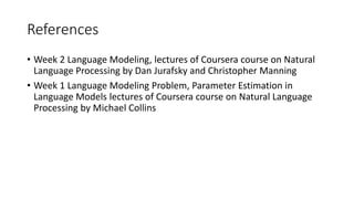 References
• Week 2 Language Modeling, lectures of Coursera course on Natural
Language Processing by Dan Jurafsky and Christopher Manning
• Week 1 Language Modeling Problem, Parameter Estimation in
Language Models lectures of Coursera course on Natural Language
Processing by Michael Collins
 