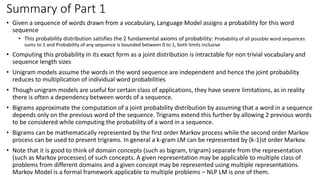 Summary of Part 1
• Given a sequence of words drawn from a vocabulary, Language Model assigns a probability for this word
sequence
• This probability distribution satisfies the 2 fundamental axioms of probability: Probability of all possible word sequences
sums to 1 and Probability of any sequence is bounded between 0 to 1, both limits inclusive
• Computing this probability in its exact form as a joint distribution is intractable for non trivial vocabulary and
sequence length sizes
• Unigram models assume the words in the word sequence are independent and hence the joint probability
reduces to multiplication of individual word probabilities
• Though unigram models are useful for certain class of applications, they have severe limitations, as in reality
there is often a dependency between words of a sequence.
• Bigrams approximate the computation of a joint probability distribution by assuming that a word in a sequence
depends only on the previous word of the sequence. Trigrams extend this further by allowing 2 previous words
to be considered while computing the probability of a word in a sequence.
• Bigrams can be mathematically represented by the first order Markov process while the second order Markov
process can be used to present trigrams. In general a k-gram LM can be represented by (k-1)st order Markov.
• Note that it is good to think of domain concepts (such as bigram, trigram) separate from the representation
(such as Markov processes) of such concepts. A given representation may be applicable to multiple class of
problems from different domains and a given concept may be represented using multiple representations.
Markov Model is a formal framework applicable to multiple problems – NLP LM is one of them.
 