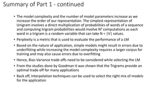 Summary of Part 1 - continued
• The model complexity and the number of model parameters increase as we
increase the order of our representation. The simplest representation of
Unigram involves a direct multiplication of probabilities of words of a sequence
and computing trigram probabilities would involve N3 computations as each
word in a trigram is a random variable that can take N = |V| values.
• Perplexity is a metric that is used to evaluate the performance of a LM
• Based on the nature of application, simple models might result in errors due to
underfitting while increasing the model complexity requires a larger corpus for
training and may also cause errors due to overfitting
• Hence, Bias-Variance trade offs need to be considered while selecting the LM
• From the studies done by Goodman it was shown that the Trigrams provide an
optimal trade off for many applications
• Back off, Interpolation techniques can be used to select the right mix of models
for the application
 