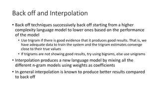 Back off and Interpolation
• Back off techniques successively back off starting from a higher
complexity language model to lower ones based on the performance
of the model
• Use trigram if there is good evidence that it produces good results. That is, we
have adequate data to train the system and the trigram estimates converge
close to their true values
• If trigrams are not showing good results, try using bigrams, else use unigrams
• Interpolation produces a new language model by mixing all the
different n-gram models using weights as coefficients
• In general interpolation is known to produce better results compared
to back off
 