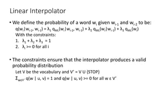 Linear Interpolator
• We define the probability of a word wi given wi-1 and wi-2 to be:
q(wi|wi-2, wi-1) = λ1 qML(wi|wi-2, wi-1) + λ2 qML(wi|wi-1) + λ3 qML(wi)
With the constraints:
1. λ1 + λ2 + λ3 = 1
2. λi >= 0 for all i
• The constraints ensure that the interpolator produces a valid
probability distribution
Let V be the vocabulary and V’ = V U {STOP}
ΣwԑV’ q(w | u, v) = 1 and q(w | u, v) >= 0 for all w ԑ V’
 
