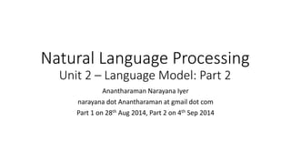 Natural Language Processing
Unit 2 – Language Model: Part 2
Anantharaman Narayana Iyer
narayana dot Anantharaman at gmail dot com
Part 1 on 28th Aug 2014, Part 2 on 4th Sep 2014
 
