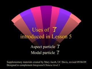 Uses of  了  introduced in Lesson 5 Aspect particle了  Modal particle了  